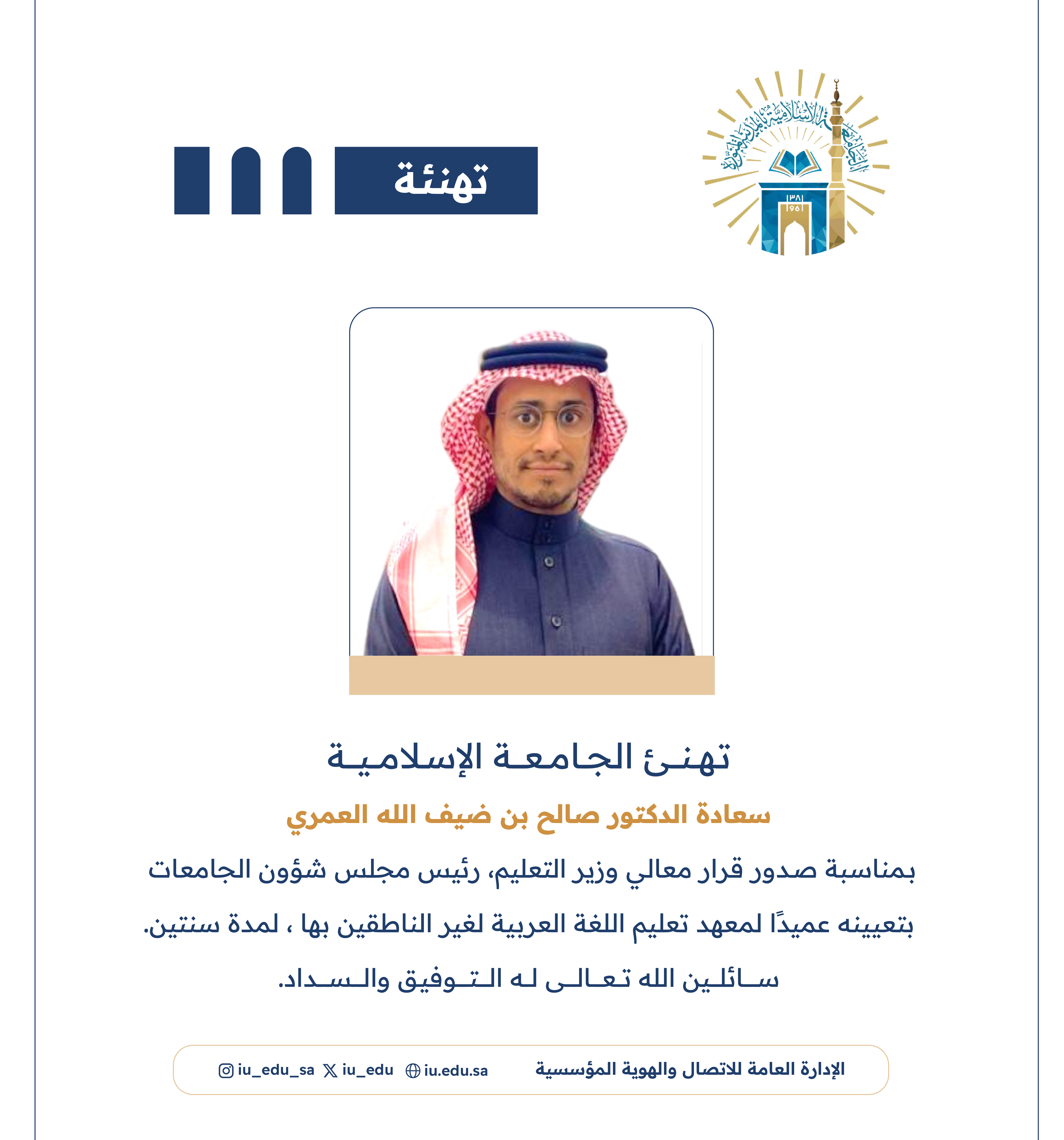 ‏تهنئ الجامعة الإسلامية‬⁩ سعادة د. صالح بن ضيف الله العمري، بمناسبة صدور قرار معالي وزير التعليم - رئيس مجلس شؤون الجامعات، بتعيينه عميدًا لمعهد تعليم اللغة العربية لغير الناطقين بها.